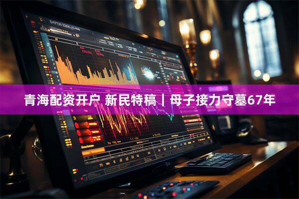青海配资开户 新民特稿｜母子接力守墓67年