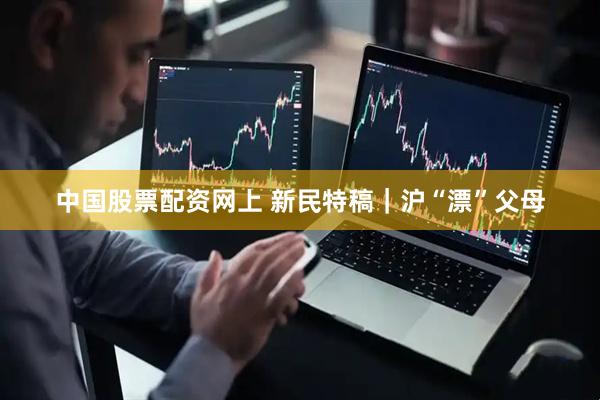 中国股票配资网上 新民特稿｜沪“漂”父母