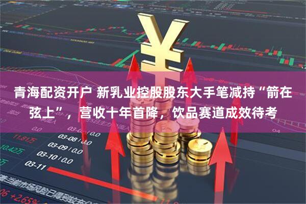 青海配资开户 新乳业控股股东大手笔减持“箭在弦上”，营收十年首降，饮品赛道成效待考
