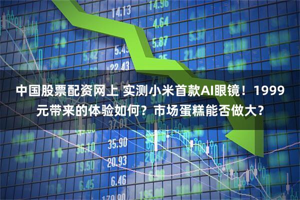中国股票配资网上 实测小米首款AI眼镜！1999元带来的体验如何？市场蛋糕能否做大？