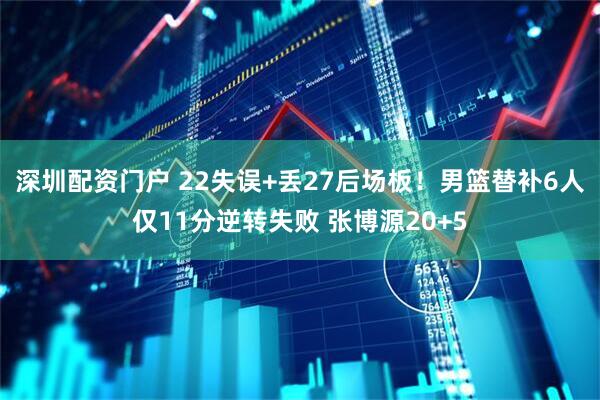 深圳配资门户 22失误+丢27后场板！男篮替补6人仅11分逆转失败 张博源20+5