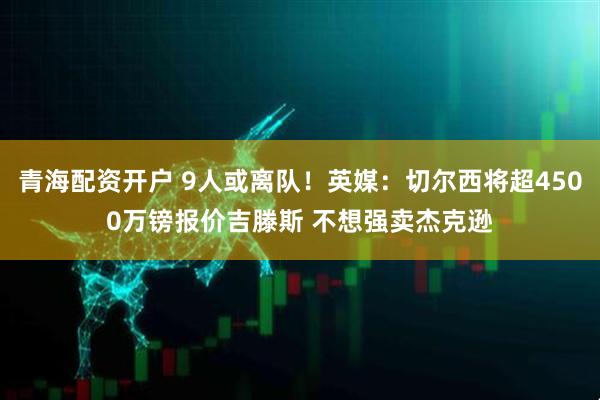 青海配资开户 9人或离队！英媒：切尔西将超4500万镑报价吉滕斯 不想强卖杰克逊
