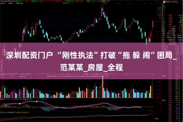 深圳配资门户 “刚性执法”打破“拖 躲 闹”困局_范某某_房屋_全程
