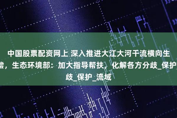 中国股票配资网上 深入推进大江大河干流横向生态补偿，生态环境部：加大指导帮扶，化解各方分歧_保护_流域