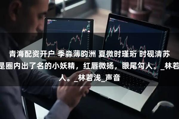 青海配资开户 季淼薄昀洲 夏微时瑾珩 时砚清苏娆 苏娆是圈内出了名的小妖精，红唇微扬，眼尾勾人。_林若浅_声音