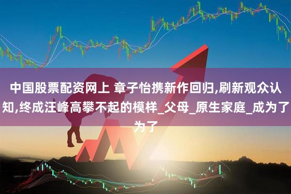 中国股票配资网上 章子怡携新作回归,刷新观众认知,终成汪峰高攀不起的模样_父母_原生家庭_成为了