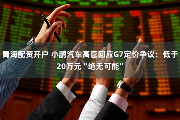 青海配资开户 小鹏汽车高管回应G7定价争议：低于20万元“绝无可能”