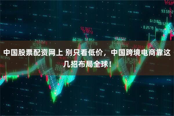 中国股票配资网上 别只看低价，中国跨境电商靠这几招布局全球！