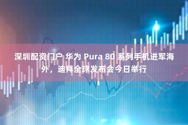 深圳配资门户 华为 Pura 80 系列手机进军海外，迪拜全球发布会今日举行