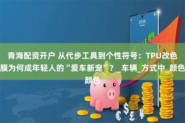 青海配资开户 从代步工具到个性符号：TPU改色膜为何成年轻人的“爱车新宠”？_车辆_方式中_颜色
