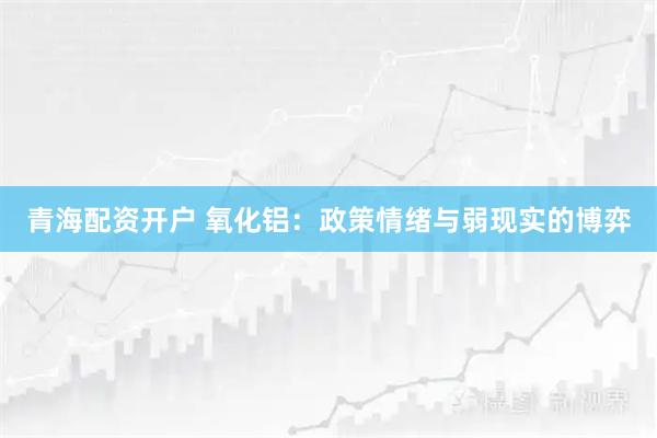 青海配资开户 氧化铝：政策情绪与弱现实的博弈