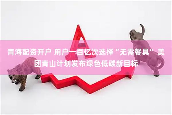 青海配资开户 用户一百亿次选择“无需餐具” 美团青山计划发布绿色低碳新目标