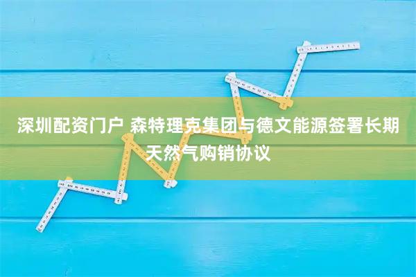 深圳配资门户 森特理克集团与德文能源签署长期天然气购销协议