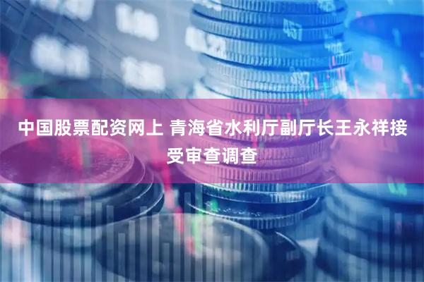 中国股票配资网上 青海省水利厅副厅长王永祥接受审查调查
