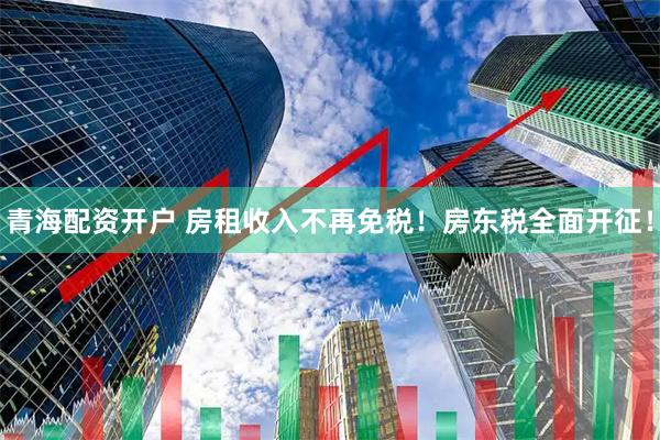 青海配资开户 房租收入不再免税！房东税全面开征！
