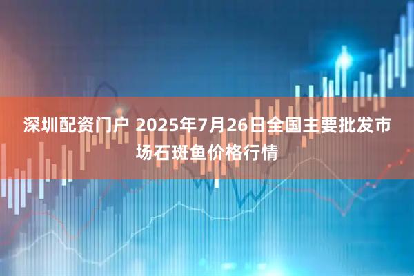深圳配资门户 2025年7月26日全国主要批发市场石斑鱼价格行情