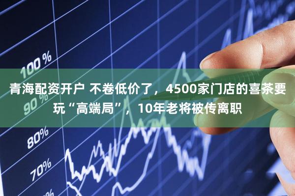青海配资开户 不卷低价了，4500家门店的喜茶要玩“高端局”，10年老将被传离职