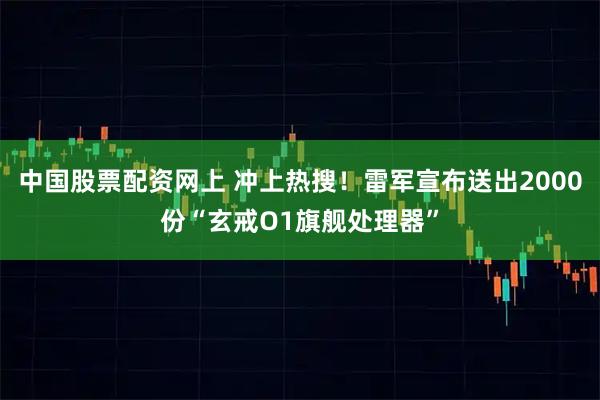 中国股票配资网上 冲上热搜！雷军宣布送出2000份“玄戒O1旗舰处理器”