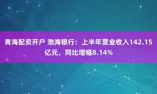 青海配资开户 渤海银行：上半年营业收入142.15亿元，同比增幅8.14%
