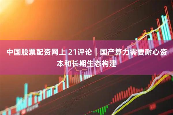 中国股票配资网上 21评论｜国产算力需要耐心资本和长期生态构建