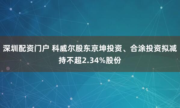深圳配资门户 科威尔股东京坤投资、合涂投资拟减持不超2.34%股份