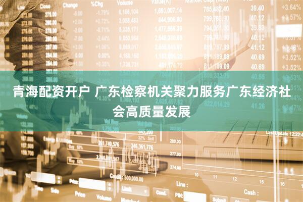青海配资开户 广东检察机关聚力服务广东经济社会高质量发展