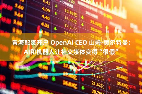 青海配资开户 OpenAI CEO 山姆·奥尔特曼：AI和机器人让社交媒体变得“很假”