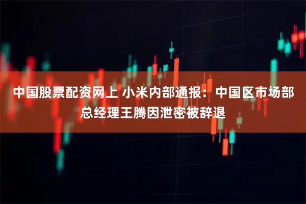 中国股票配资网上 小米内部通报：中国区市场部总经理王腾因泄密被辞退