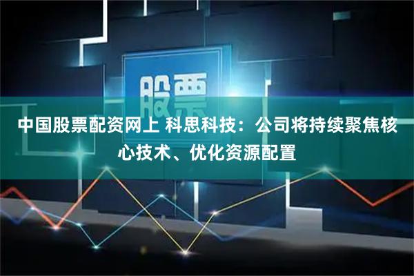 中国股票配资网上 科思科技：公司将持续聚焦核心技术、优化资源配置