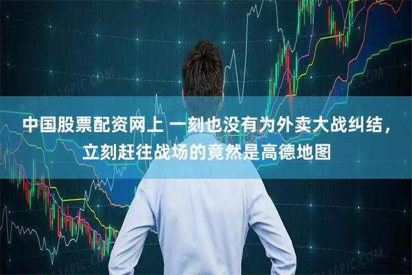 中国股票配资网上 一刻也没有为外卖大战纠结，立刻赶往战场的竟然是高德地图