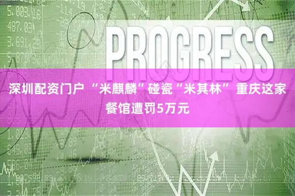 深圳配资门户 “米麒麟”碰瓷“米其林” 重庆这家餐馆遭罚5万元