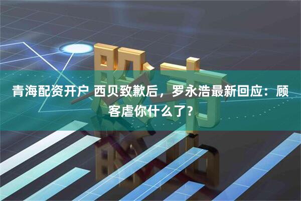 青海配资开户 西贝致歉后，罗永浩最新回应：顾客虐你什么了？