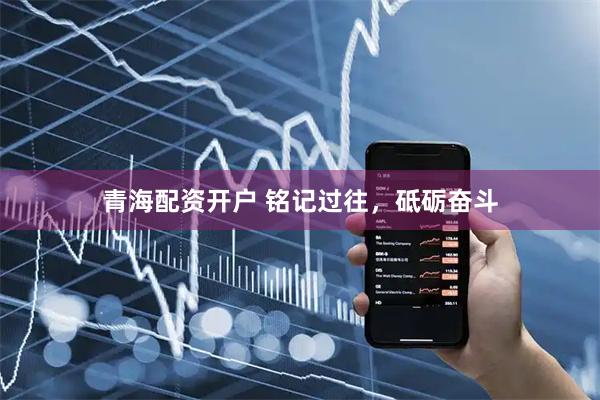 青海配资开户 铭记过往，砥砺奋斗
