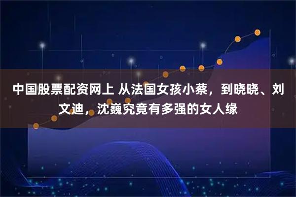 中国股票配资网上 从法国女孩小蔡，到晓晓、刘文迪，沈巍究竟有多强的女人缘