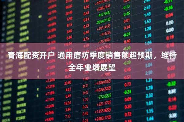 青海配资开户 通用磨坊季度销售额超预期，维持全年业绩展望