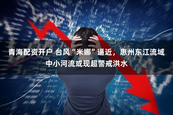 青海配资开户 台风“米娜”逼近，惠州东江流域中小河流或现超警戒洪水