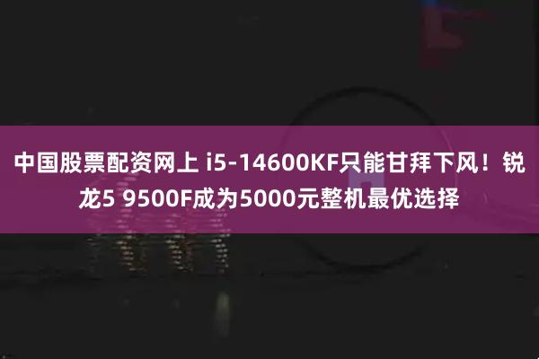 中国股票配资网上 i5-14600KF只能甘拜下风！锐龙5 9500F成为5000元整机最优选择