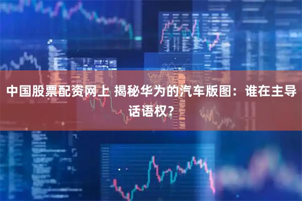 中国股票配资网上 揭秘华为的汽车版图：谁在主导话语权？