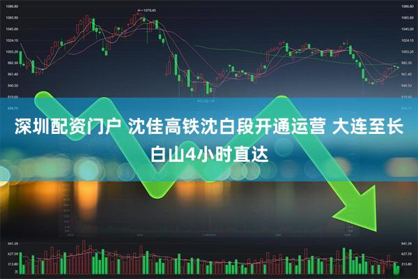 深圳配资门户 沈佳高铁沈白段开通运营 大连至长白山4小时直达