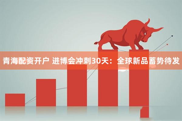 青海配资开户 进博会冲刺30天：全球新品蓄势待发
