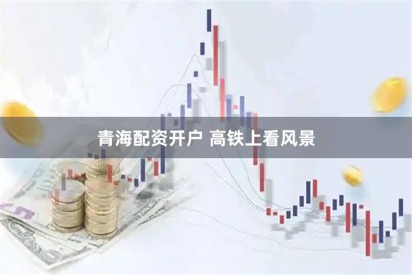 青海配资开户 高铁上看风景