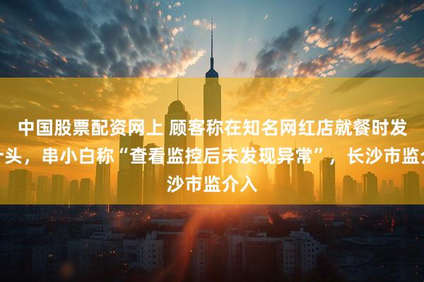 中国股票配资网上 顾客称在知名网红店就餐时发现针头,串小白称“查看监控后未发现异常”,长沙市监介入