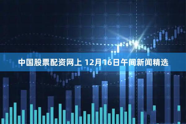 中国股票配资网上 12月16日午间新闻精选