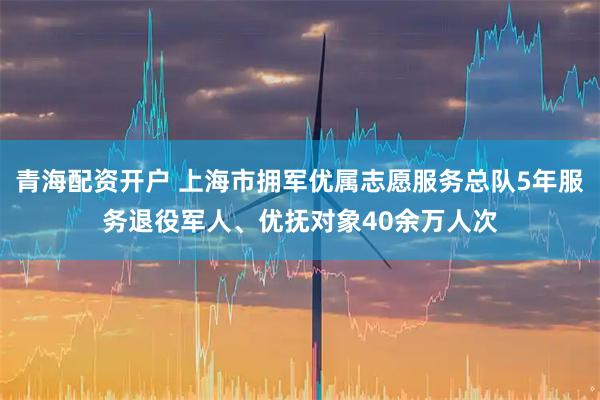 青海配资开户 上海市拥军优属志愿服务总队5年服务退役军人、优抚对象40余万人次