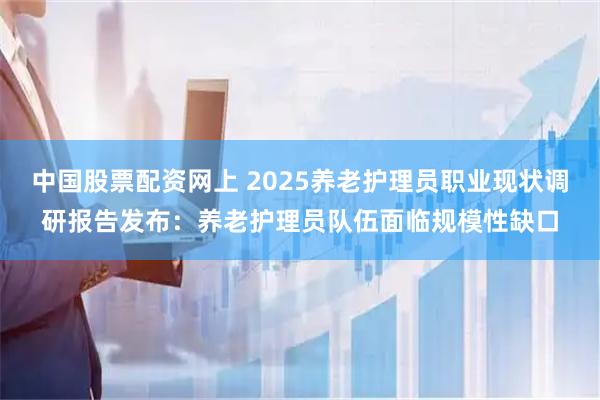 中国股票配资网上 2025养老护理员职业现状调研报告发布：养老护理员队伍面临规模性缺口