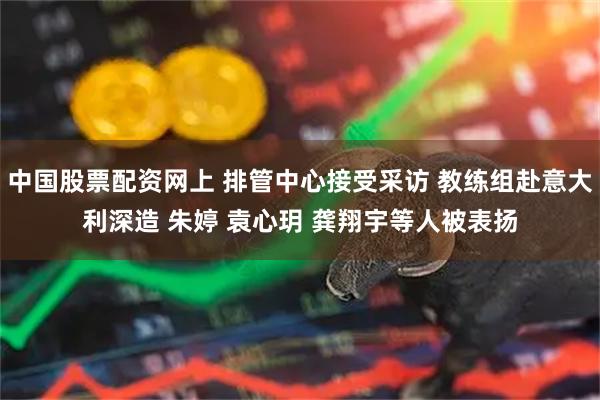 中国股票配资网上 排管中心接受采访 教练组赴意大利深造 朱婷 袁心玥 龚翔宇等人被表扬