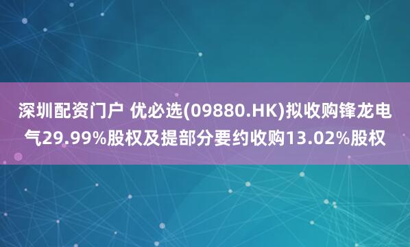 深圳配资门户 优必选(09880.HK)拟收购锋龙电气29.99%股权及提部分要约收购13.02%股权