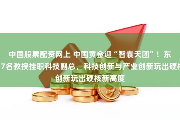 中国股票配资网上 中国黄金迎“智囊天团”！东北大学17名教授挂职科技副总，科技创新与产业创新玩出硬核新高度