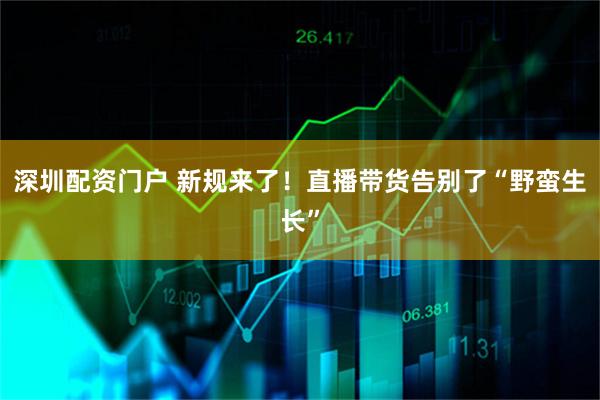 深圳配资门户 新规来了！直播带货告别了“野蛮生长”