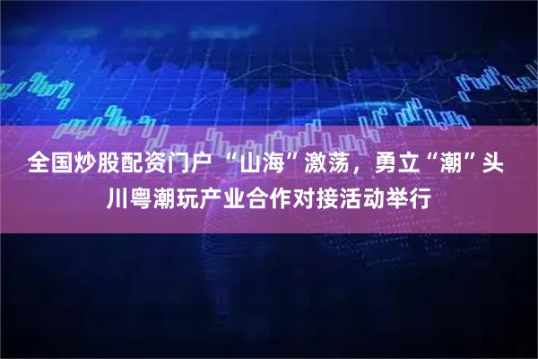 全国炒股配资门户 “山海”激荡，勇立“潮”头 川粤潮玩产业合作对接活动举行